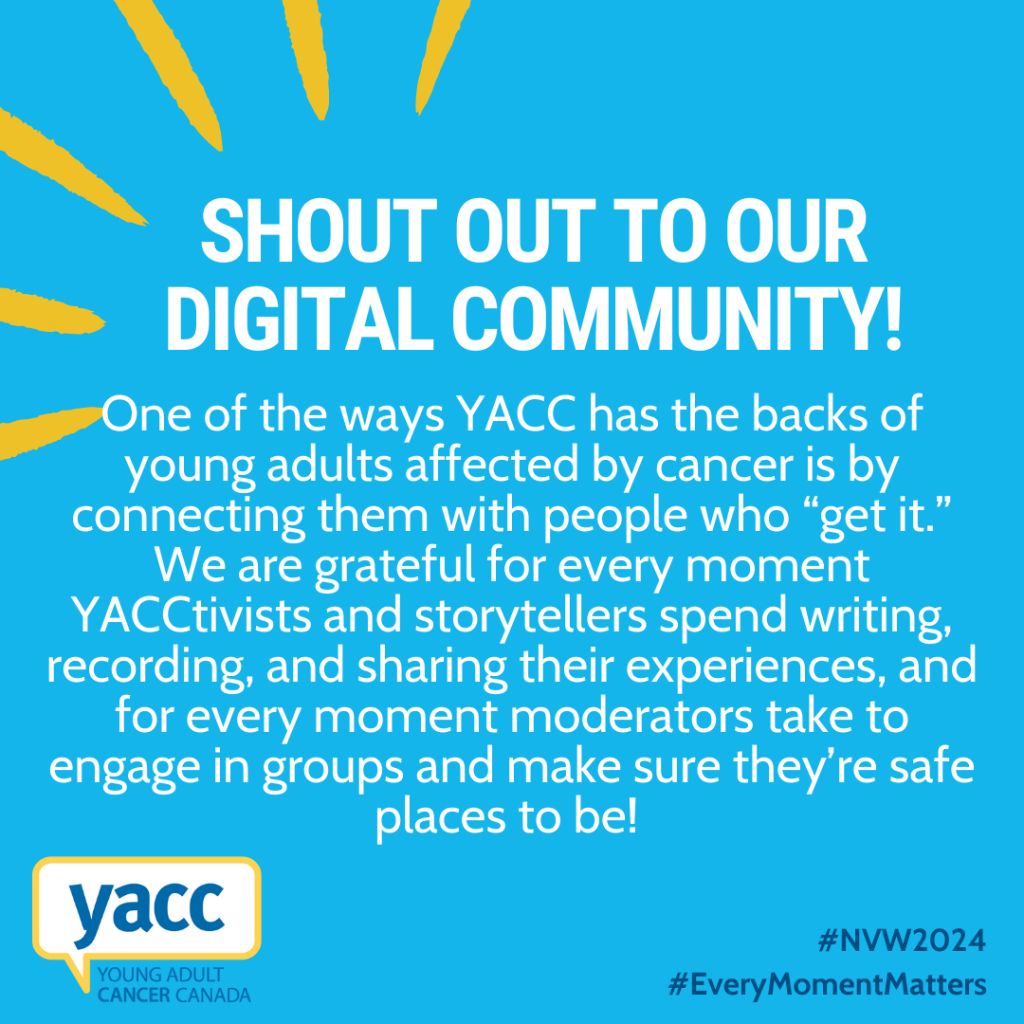 An image with a bright blue background and white text that reads: "Shout out to our digital community! One of the ways YACC has the backs of young adults affected by cancer is by connecting them with people who “get it.” We are grateful for every moment YACCtivists and storytellers spend writing, recording, and sharing their experiences, and for every moment moderators take to engage in groups and make sure they’re safe places to be!"