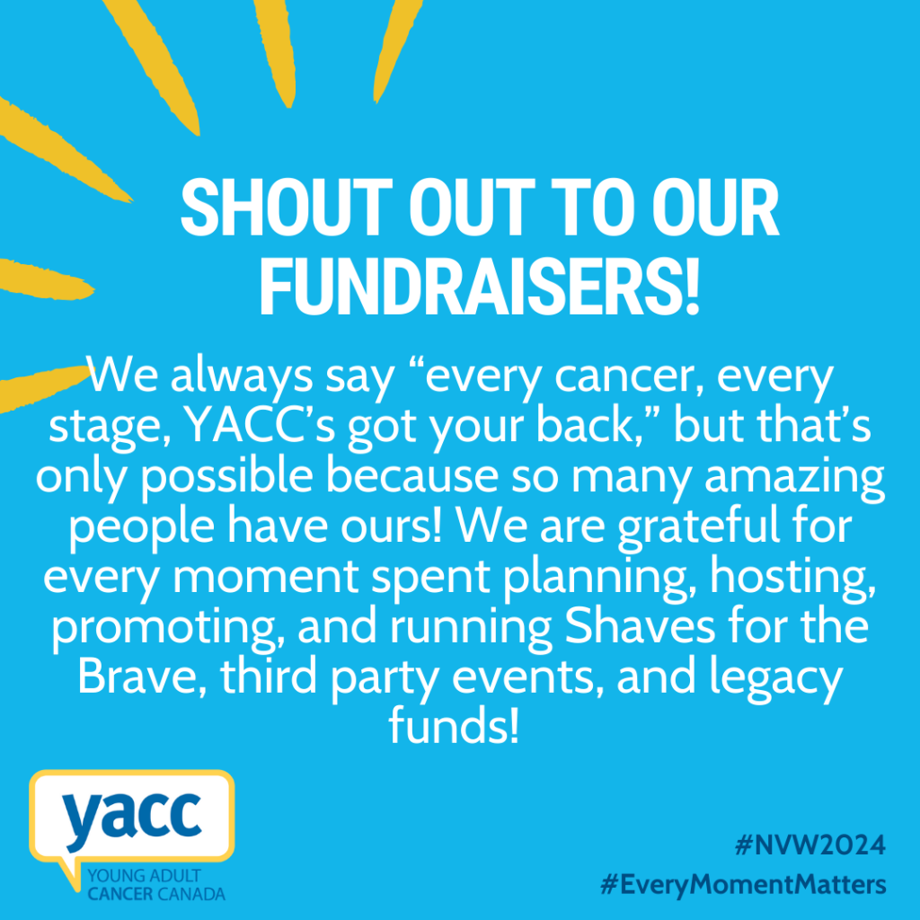 An image with a bright blue background and white text that reads: "Shout out to our fundraisers! We always say “every cancer, every stage, YACC’s got your back,” but that’s only possible because so many amazing people have ours! We are grateful for every moment spent planning, hosting, promoting, and running Shaves for the Brave, third party events, and legacy funds!"